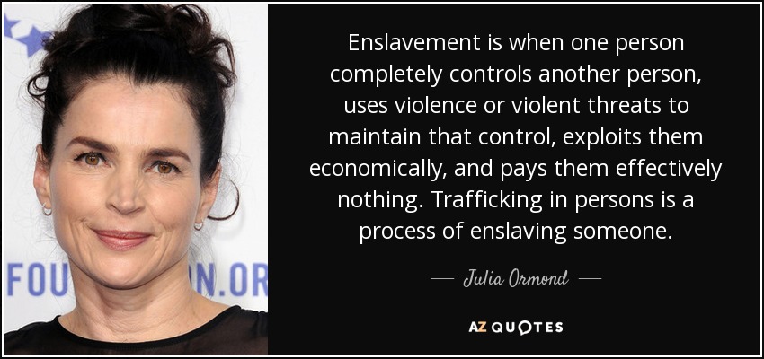 Enslavement is when one person completely controls another person, uses violence or violent threats to maintain that control, exploits them economically, and pays them effectively nothing. Trafficking in persons is a process of enslaving someone. - Julia Ormond