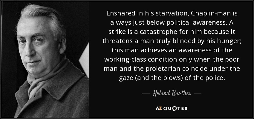 Ensnared in his starvation, Chaplin-man is always just below political awareness. A strike is a catastrophe for him because it threatens a man truly blinded by his hunger; this man achieves an awareness of the working-class condition only when the poor man and the proletarian coincide under the gaze (and the blows) of the police. - Roland Barthes