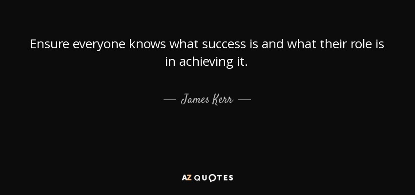 Ensure everyone knows what success is and what their role is in achieving it. - James Kerr