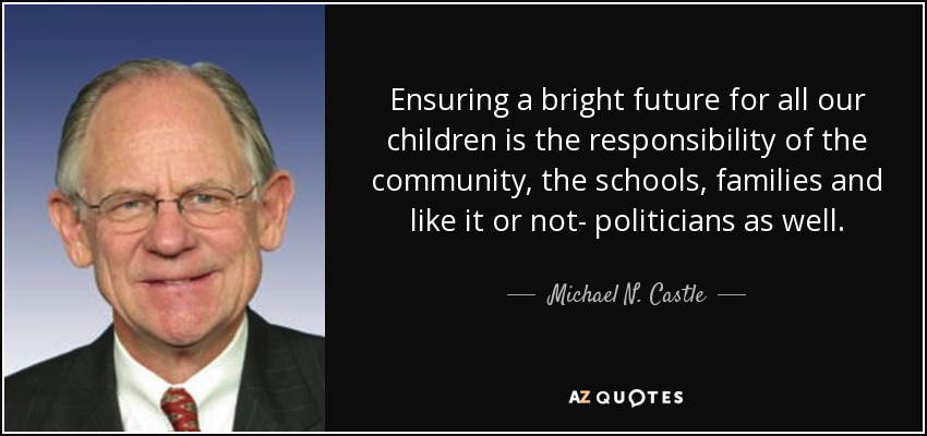 Ensuring a bright future for all our children is the responsibility of the community, the schools, families and like it or not- politicians as well. - Michael N. Castle