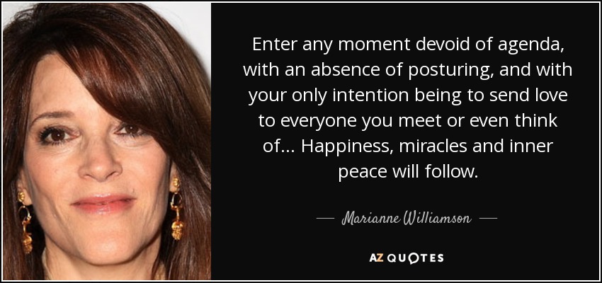 Enter any moment devoid of agenda, with an absence of posturing, and with your only intention being to send love to everyone you meet or even think of... Happiness, miracles and inner peace will follow. - Marianne Williamson