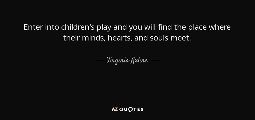 Enter into children's play and you will find the place where their minds, hearts, and souls meet. - Virginia Axline