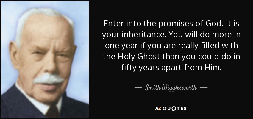 Enter into the promises of God. It is your inheritance. You will do more in one year if you are really filled with the Holy Ghost than you could do in fifty years apart from Him. - Smith Wigglesworth