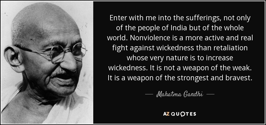 Enter with me into the sufferings, not only of the people of India but of the whole world. Nonviolence is a more active and real fight against wickedness than retaliation whose very nature is to increase wickedness. It is not a weapon of the weak. It is a weapon of the strongest and bravest. - Mahatma Gandhi