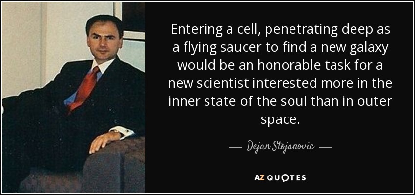 Entering a cell, penetrating deep as a flying saucer to find a new galaxy would be an honorable task for a new scientist interested more in the inner state of the soul than in outer space. - Dejan Stojanovic