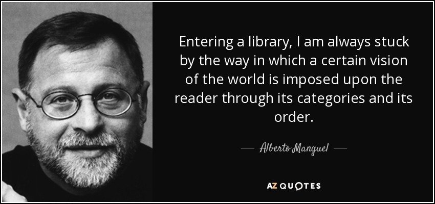 Entering a library, I am always stuck by the way in which a certain vision of the world is imposed upon the reader through its categories and its order. - Alberto Manguel