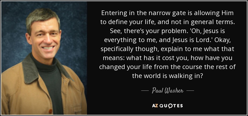 Entering in the narrow gate is allowing Him to define your life, and not in general terms. See, there's your problem. 'Oh, Jesus is everything to me, and Jesus is Lord.' Okay, specifically though, explain to me what that means: what has it cost you, how have you changed your life from the course the rest of the world is walking in? - Paul Washer