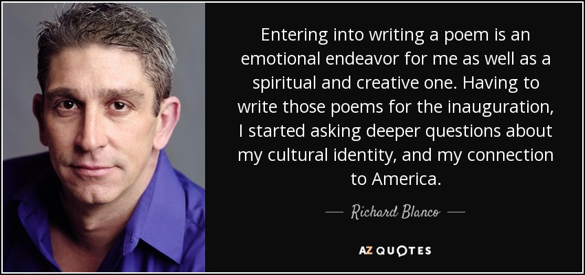 Entering into writing a poem is an emotional endeavor for me as well as a spiritual and creative one. Having to write those poems for the inauguration, I started asking deeper questions about my cultural identity, and my connection to America. - Richard Blanco