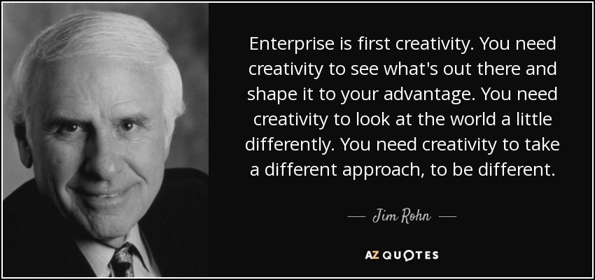 Enterprise is first creativity. You need creativity to see what's out there and shape it to your advantage. You need creativity to look at the world a little differently. You need creativity to take a different approach, to be different. - Jim Rohn