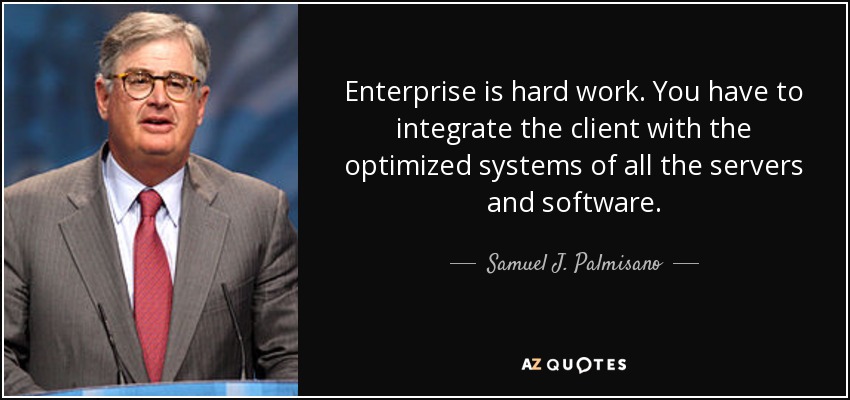 Enterprise is hard work. You have to integrate the client with the optimized systems of all the servers and software. - Samuel J. Palmisano