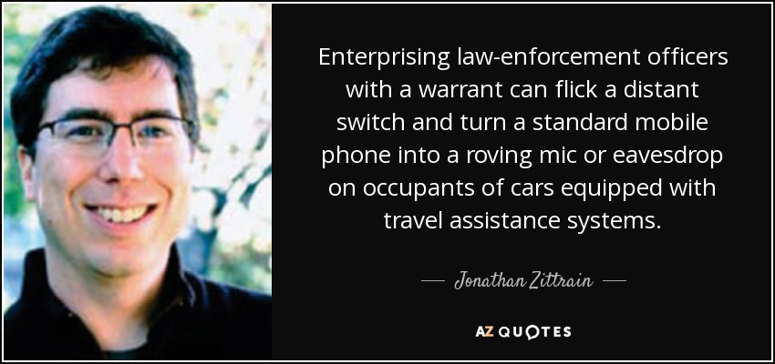 Enterprising law-enforcement officers with a warrant can flick a distant switch and turn a standard mobile phone into a roving mic or eavesdrop on occupants of cars equipped with travel assistance systems. - Jonathan Zittrain