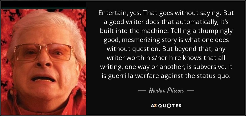 Entertain, yes. That goes without saying. But a good writer does that automatically, it's built into the machine. Telling a thumpingly good, mesmerizing story is what one does without question. But beyond that, any writer worth his/her hire knows that all writing, one way or another, is subversive. It is guerrilla warfare against the status quo. - Harlan Ellison