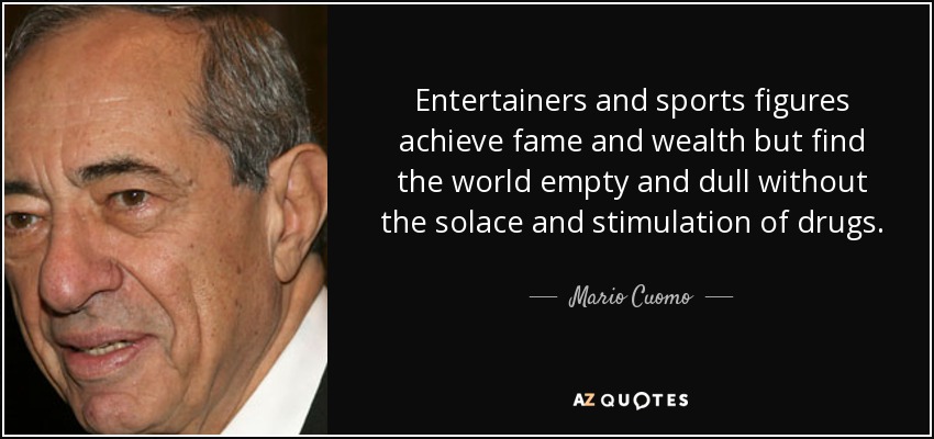 Entertainers and sports figures achieve fame and wealth but find the world empty and dull without the solace and stimulation of drugs. - Mario Cuomo