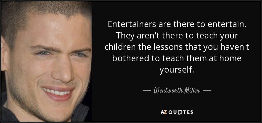 Entertainers are there to entertain. They aren't there to teach your children the lessons that you haven't bothered to teach them at home yourself. - Wentworth Miller