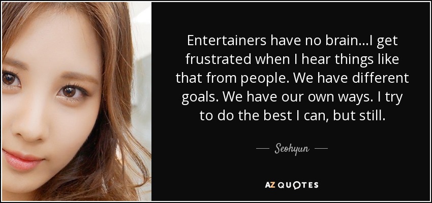 Entertainers have no brain...I get frustrated when I hear things like that from people. We have different goals. We have our own ways. I try to do the best I can, but still. - Seohyun