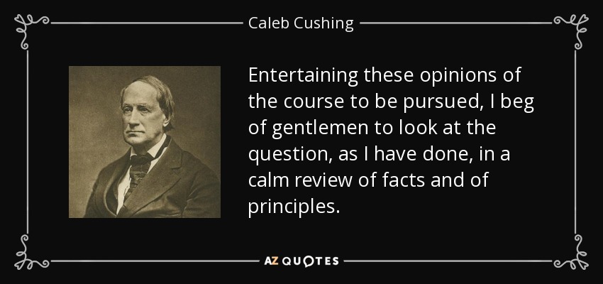 Entertaining these opinions of the course to be pursued, I beg of gentlemen to look at the question, as I have done, in a calm review of facts and of principles. - Caleb Cushing
