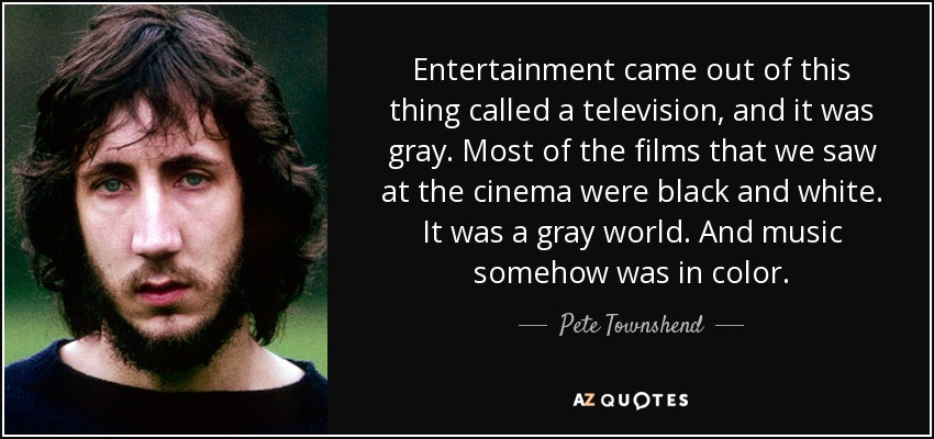 Entertainment came out of this thing called a television, and it was gray. Most of the films that we saw at the cinema were black and white. It was a gray world. And music somehow was in color. - Pete Townshend