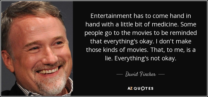 Entertainment has to come hand in hand with a little bit of medicine. Some people go to the movies to be reminded that everything's okay. I don't make those kinds of movies. That, to me, is a lie. Everything's not okay. - David Fincher