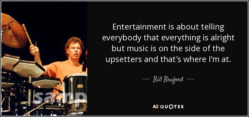 Entertainment is about telling everybody that everything is alright but music is on the side of the upsetters and that's where I'm at. - Bill Bruford