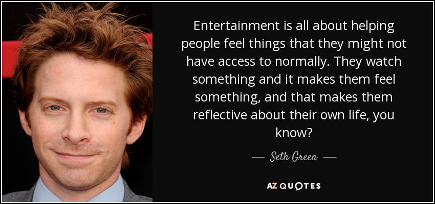 Entertainment is all about helping people feel things that they might not have access to normally. They watch something and it makes them feel something, and that makes them reflective about their own life, you know? - Seth Green