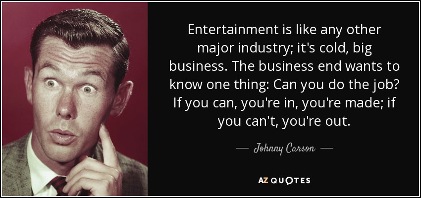 Entertainment is like any other major industry; it's cold, big business. The business end wants to know one thing: Can you do the job? If you can, you're in, you're made; if you can't, you're out. - Johnny Carson