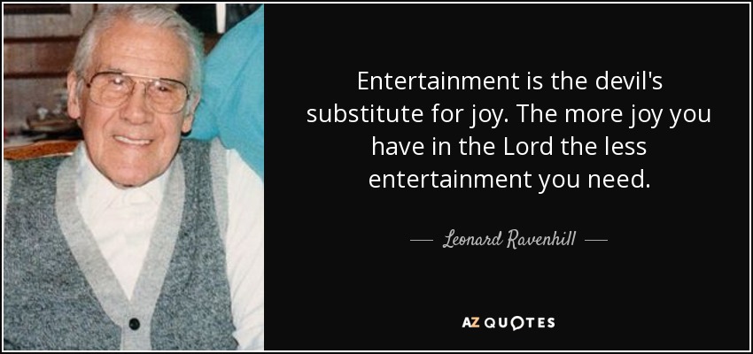 Entertainment is the devil's substitute for joy. The more joy you have in the Lord the less entertainment you need. - Leonard Ravenhill
