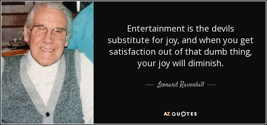 Entertainment is the devils substitute for joy, and when you get satisfaction out of that dumb thing, your joy will diminish. - Leonard Ravenhill