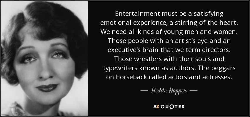 Entertainment must be a satisfying emotional experience, a stirring of the heart. We need all kinds of young men and women. Those people with an artist's eye and an executive's brain that we term directors. Those wrestlers with their souls and typewriters known as authors. The beggars on horseback called actors and actresses. - Hedda Hopper