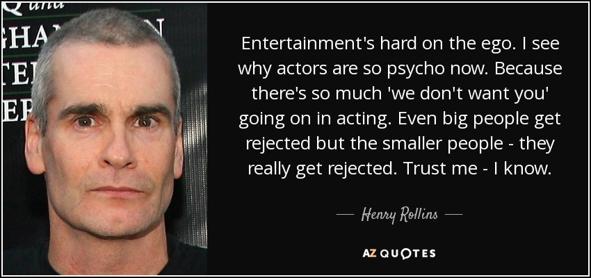 Entertainment's hard on the ego. I see why actors are so psycho now. Because there's so much 'we don't want you' going on in acting. Even big people get rejected but the smaller people - they really get rejected. Trust me - I know. - Henry Rollins