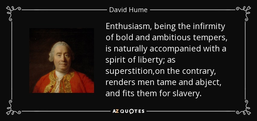 Enthusiasm, being the infirmity of bold and ambitious tempers, is naturally accompanied with a spirit of liberty; as superstition,on the contrary, renders men tame and abject, and fits them for slavery. - David Hume