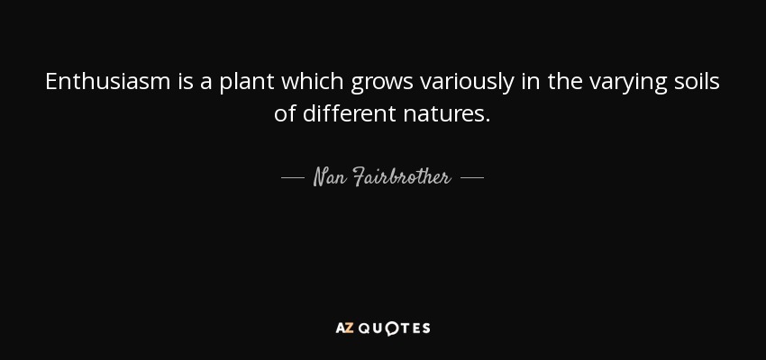 Enthusiasm is a plant which grows variously in the varying soils of different natures. - Nan Fairbrother