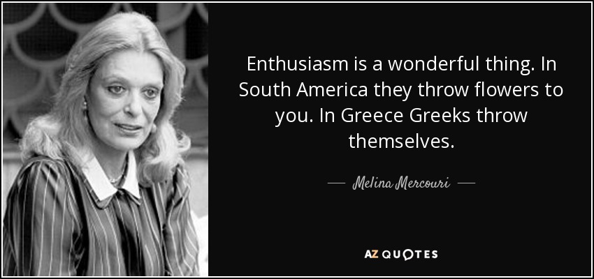 Enthusiasm is a wonderful thing. In South America they throw flowers to you. In Greece Greeks throw themselves. - Melina Mercouri