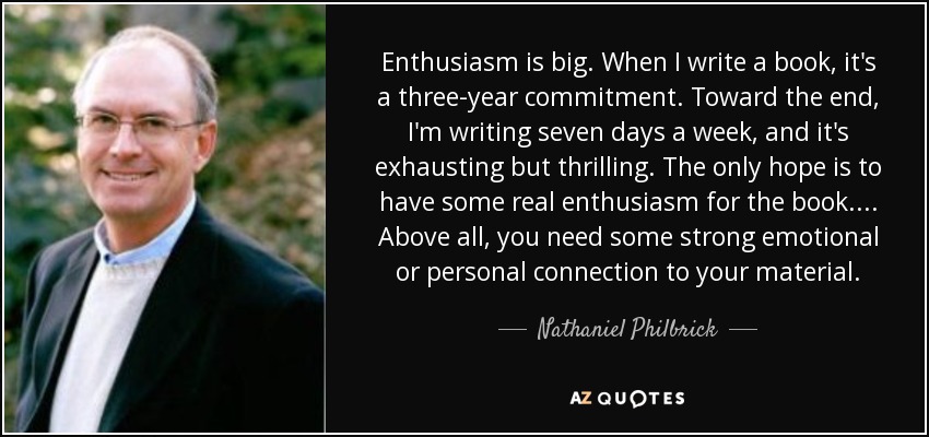 Enthusiasm is big. When I write a book, it's a three-year commitment. Toward the end, I'm writing seven days a week, and it's exhausting but thrilling. The only hope is to have some real enthusiasm for the book. ... Above all, you need some strong emotional or personal connection to your material. - Nathaniel Philbrick