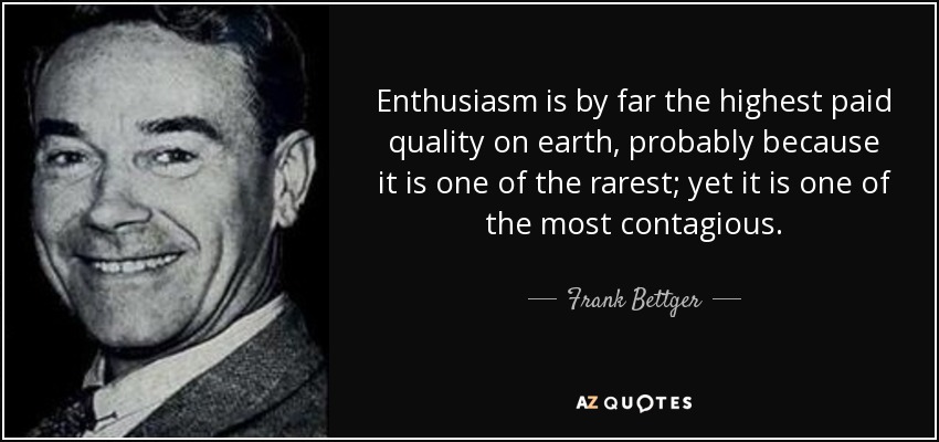 Enthusiasm is by far the highest paid quality on earth, probably because it is one of the rarest; yet it is one of the most contagious. - Frank Bettger