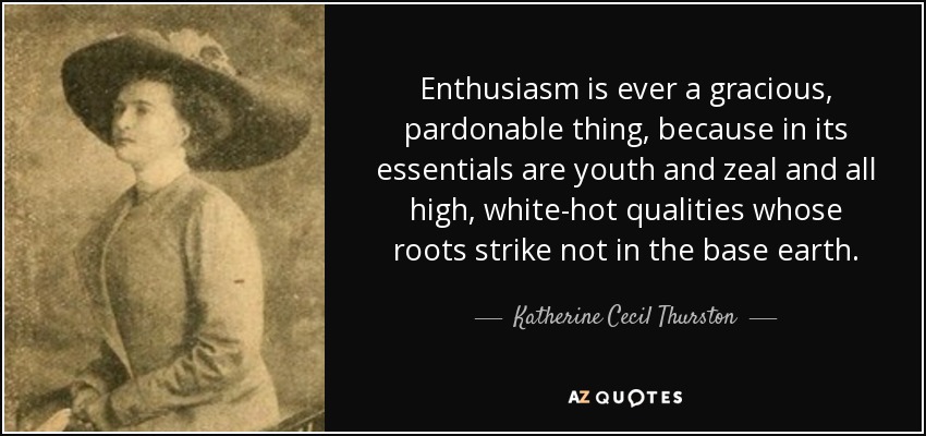 Enthusiasm is ever a gracious, pardonable thing, because in its essentials are youth and zeal and all high, white-hot qualities whose roots strike not in the base earth. - Katherine Cecil Thurston