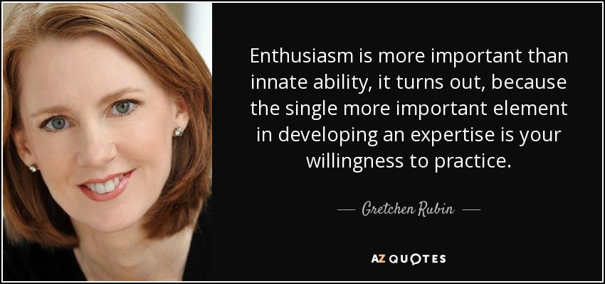 Enthusiasm is more important than innate ability, it turns out, because the single more important element in developing an expertise is your willingness to practice. - Gretchen Rubin