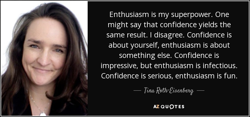 Enthusiasm is my superpower. One might say that confidence yields the same result. I disagree. Confidence is about yourself, enthusiasm is about something else. Confidence is impressive, but enthusiasm is infectious. Confidence is serious, enthusiasm is fun. - Tina Roth-Eisenberg