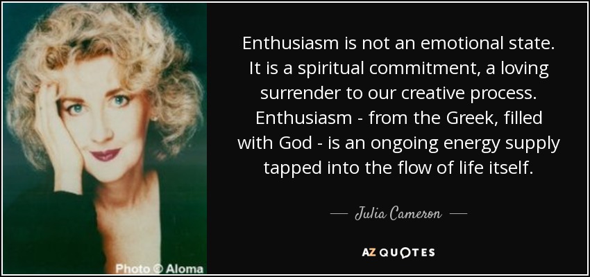Enthusiasm is not an emotional state. It is a spiritual commitment, a loving surrender to our creative process. Enthusiasm - from the Greek, filled with God - is an ongoing energy supply tapped into the flow of life itself. - Julia Cameron