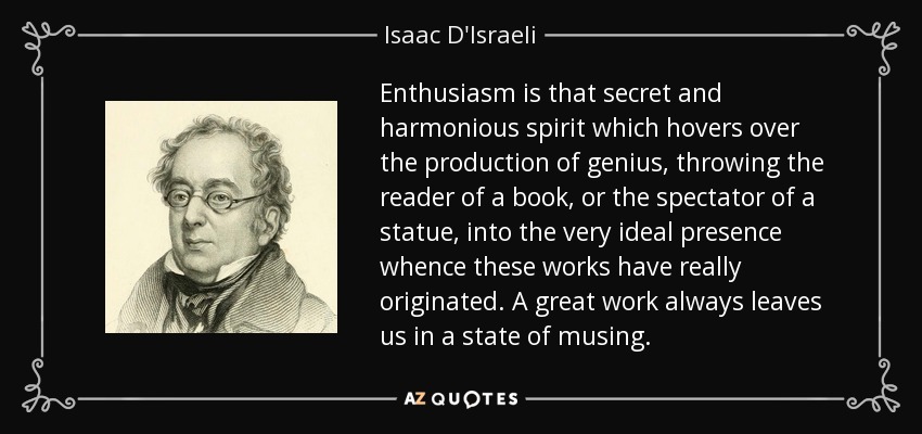Enthusiasm is that secret and harmonious spirit which hovers over the production of genius, throwing the reader of a book, or the spectator of a statue, into the very ideal presence whence these works have really originated. A great work always leaves us in a state of musing. - Isaac D'Israeli