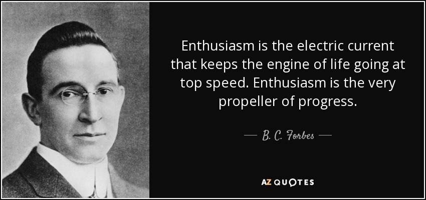 Enthusiasm is the electric current that keeps the engine of life going at top speed. Enthusiasm is the very propeller of progress. - B. C. Forbes