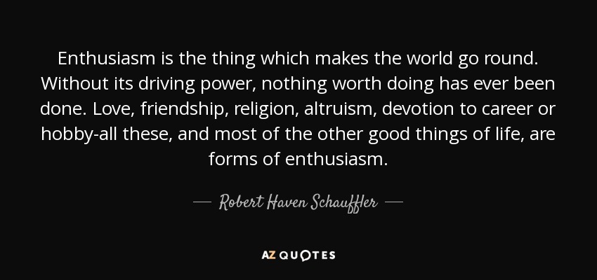 Enthusiasm is the thing which makes the world go round. Without its driving power, nothing worth doing has ever been done. Love, friendship, religion, altruism, devotion to career or hobby-all these, and most of the other good things of life, are forms of enthusiasm. - Robert Haven Schauffler