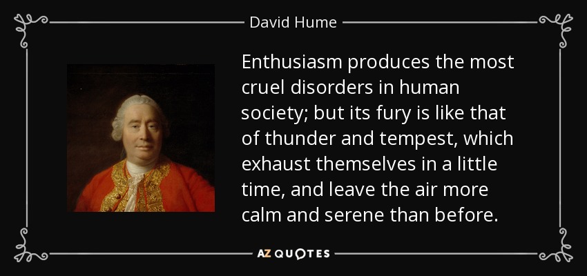 Enthusiasm produces the most cruel disorders in human society; but its fury is like that of thunder and tempest, which exhaust themselves in a little time, and leave the air more calm and serene than before. - David Hume