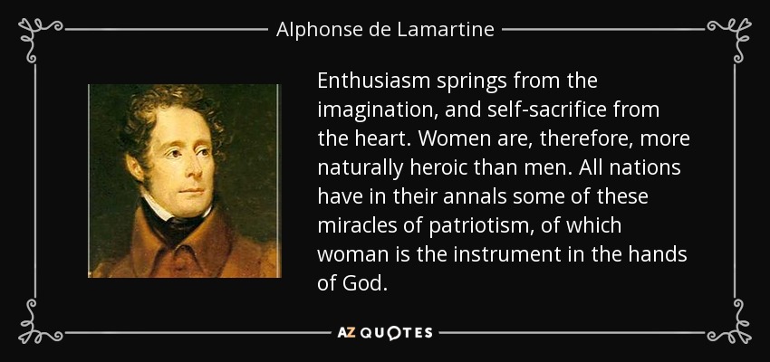 Enthusiasm springs from the imagination, and self-sacrifice from the heart. Women are, therefore, more naturally heroic than men. All nations have in their annals some of these miracles of patriotism, of which woman is the instrument in the hands of God. - Alphonse de Lamartine