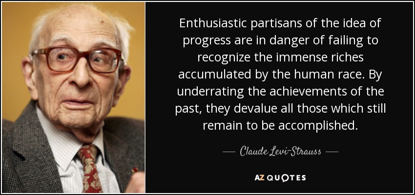 Enthusiastic partisans of the idea of progress are in danger of failing to recognize the immense riches accumulated by the human race. By underrating the achievements of the past, they devalue all those which still remain to be accomplished. - Claude Levi-Strauss