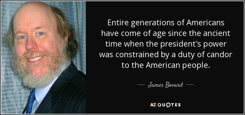 Entire generations of Americans have come of age since the ancient time when the president's power was constrained by a duty of candor to the American people. - James Bovard