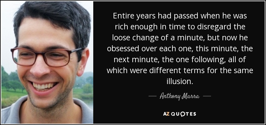 Entire years had passed when he was rich enough in time to disregard the loose change of a minute, but now he obsessed over each one, this minute, the next minute, the one following, all of which were different terms for the same illusion. - Anthony Marra