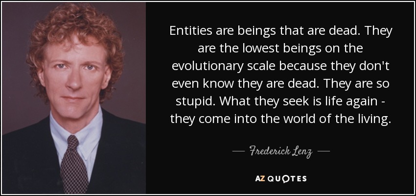 Entities are beings that are dead. They are the lowest beings on the evolutionary scale because they don't even know they are dead. They are so stupid. What they seek is life again - they come into the world of the living. - Frederick Lenz