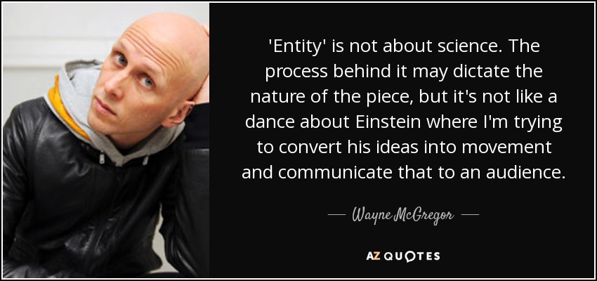 'Entity' is not about science. The process behind it may dictate the nature of the piece, but it's not like a dance about Einstein where I'm trying to convert his ideas into movement and communicate that to an audience. - Wayne McGregor