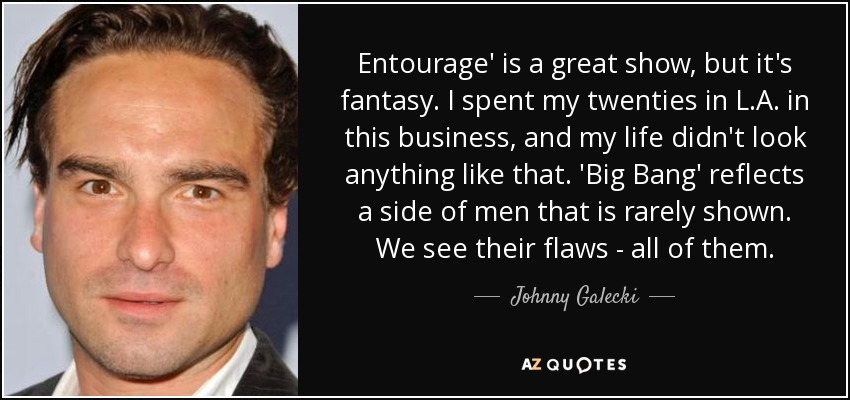 Entourage' is a great show, but it's fantasy. I spent my twenties in L.A. in this business, and my life didn't look anything like that. 'Big Bang' reflects a side of men that is rarely shown. We see their flaws - all of them. - Johnny Galecki
