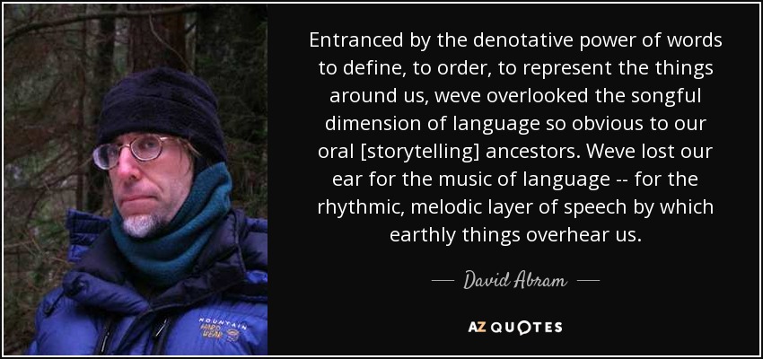 Entranced by the denotative power of words to define, to order, to represent the things around us, weve overlooked the songful dimension of language so obvious to our oral [storytelling] ancestors. Weve lost our ear for the music of language -- for the rhythmic, melodic layer of speech by which earthly things overhear us. - David Abram